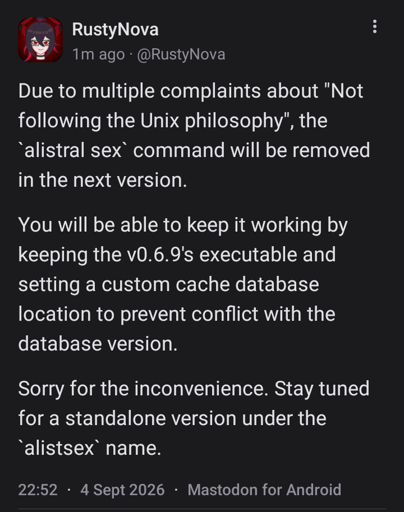 A mastodon post from @rustynova.mastodon.social, saying: Due to multiple complaints about "Not following the Unix philosophy", the `alistral sex` command will be removed in the next version.   You will be able to keep it working by keeping the v0.6.9's executable and setting a custom cache database location to prevent conflict with the database version.   Sorry for the inconvenience. Stay tuned for a standalone version under the `alistsex` name.