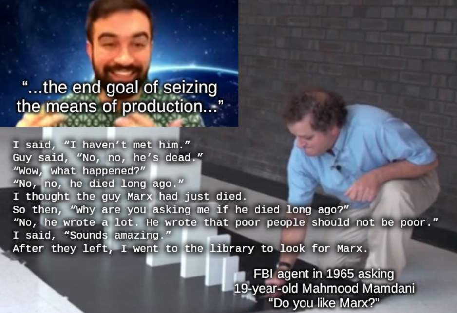 "Domino Effect" meme template. bottom text, small domino: FBI agent in 1965 asking 19-year-old Mahmood Mamdani “Do you like Marx?”; middle text: I said, “I haven’t met him.”  Guy said, “No, no, he’s dead.”  “Wow, what happened?”  “No, no, he died long ago.” I thought the guy Marx had just died. So then, “Why are you asking me if he died long ago?”  “No, he wrote a lot. He wrote that poor people should not be poor.”  I said, “Sounds amazing.”  After they left, I went to the library to look for Marx.; top text, big domino: “...the end goal of seizing the means of production...” text over a still of the 2021 DSA video of Zohran Mamdani where he is saying these words