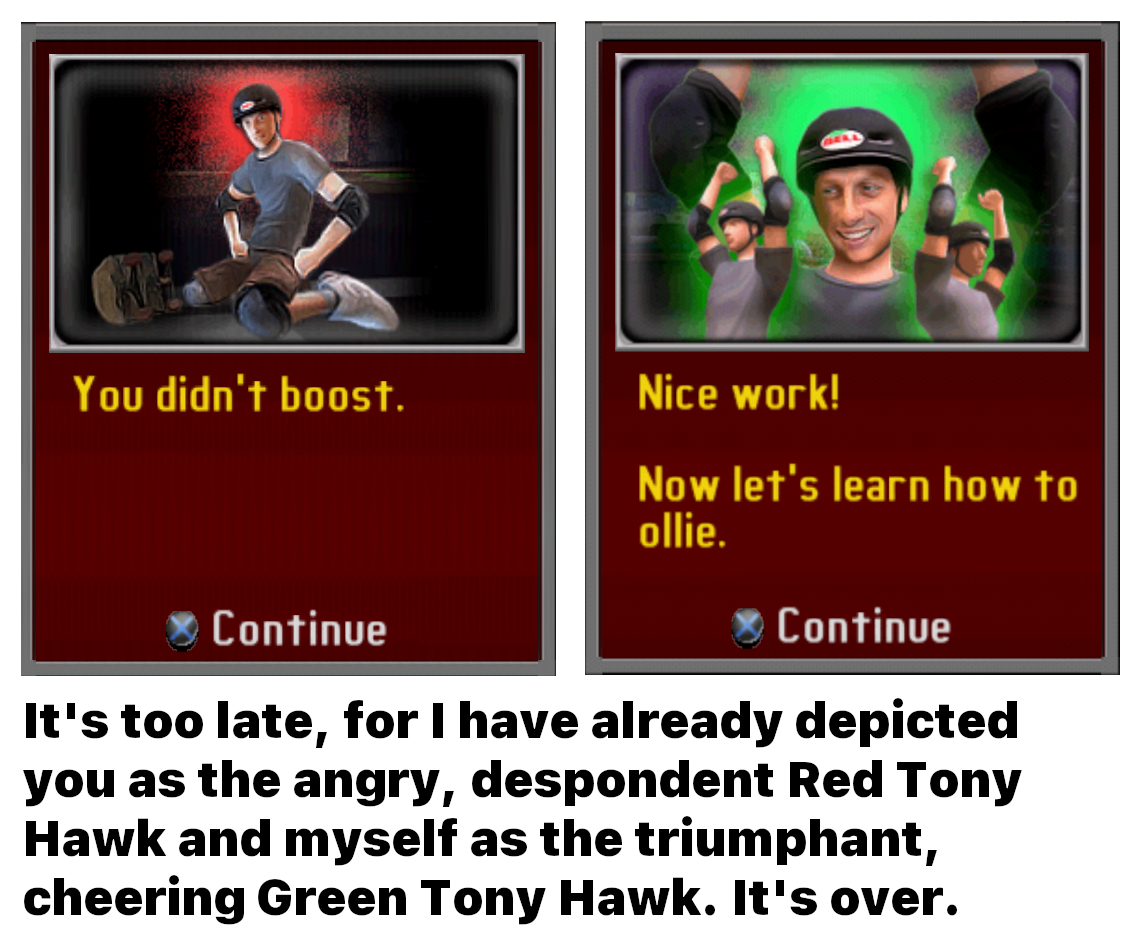 A meme of two tutorial boxes from the game Tony Hawk's Downhill Jam. The box on the left says "You didn't boost." and features Tony Hawk sitting angrily on his knees. The box on the right says "Nice work! Now let's learn how to ollie." and features three Tony Hawks – the one in the center large and the two to the sides small – cheering with their arms raised in the air. The text below reads "It's too late, for I have already depicted you as the angry, despondent Red Tony Hawk and myself as the triumphant, cheering Green Tony Hawk. It's over."