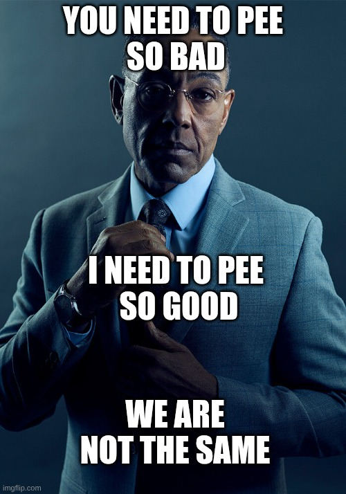 You need to pee so bad. I need to pee so good. We are not the same.