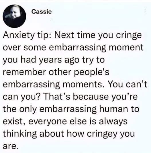 Anxiety tip: Next time you cringe over some embarrassing moment you had years ago try to remember other people's embarrassing moments. You can't can you? That's because you're the only embarrassing human to exist, everyone else is always thinking about how cringey you are.