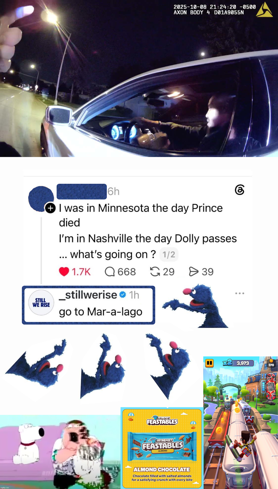 Screenshot of a Threads conversation with surrounding superimposed images. OOP: "I was in Minnesota the day Prince died. I'm in Nashville the day Dolly passes ... what's going on?" to which _stillwerise replies "go to Mar-a-lago". An image of Grover from Sesame Street pointing at _stillwerise's reply is placed four times total along the bottom (three) and right side (once) of the reply. At the bottom left is a screenshot of a corrupted version of Peter Griffin from Family Guy choking on a rice cake. At the bottom center is an ad for MrBeast Feastables almond chocolate bars. At the bottom right is a screenshot of Subway Surfers gameplay. At the top is police bodycam. The profile pic and username of the OOP have been censored using Grover's fur. A rounded rectangle has been drawn around _stillwerise's reply which is textured with Grover's fur.