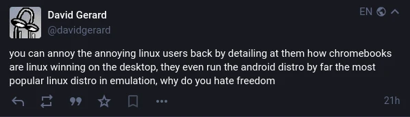 @davidgerard on Mastodon: "you can annoy the annoying linux users back by detailing at them how chromebooks are linux winning on the desktop, they even run the android distro by far the most popular linux distro in emulation, why do you hate freedom".