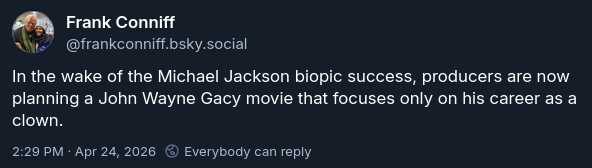 Screenshot of a BlueSky post by Frank Conniff, username @FrankConniff.bsky.social, from April 24, 2026. Post text: "In the wake of the Michael Jackson biopic success, producers are now planning a John Wayne Gacy movie that focuses only on his career as a clown."