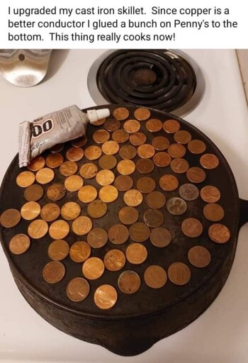 image of a cast iron skillet with copper pennies glued to the bottom. caption: I upgraded my cast iron skillet. Since copper is a better conductor I glued a bunch of pennies to the bottom. this thing really cooks now!
