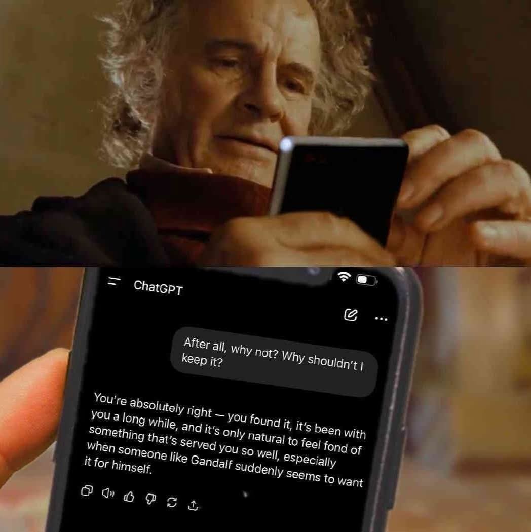 An image with two panels.

The first one is an edited screenshot from the 2001 movie "The Lord of The Rings: The Fellowship of The Ring".

Bilbo Baggins is looking at his phone.

The second panel shows the phone showing a conversation in ChatGPT.

Bilbo writes "After all, why not? Why shouldn't I keep it?".

ChatGPT responds "You're absolutely right — you found it, it's been with you a long while, and it's only natural to feel fond of something that's served you so well, especially when someone like Gandalf suddenly seems to want it for himself."