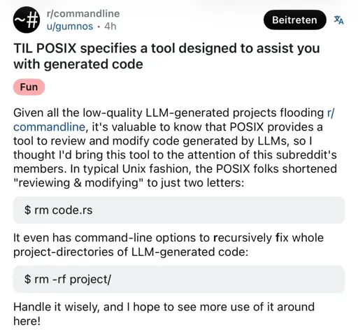A screenshot of a Reddit post on r/commandline by u/gumnos with the fun tag. Title: "TIL POSIX specifies a tool desinged to assist you with generated code." Body: "Given all the low-quality LLM-generated projects flooding r/commandline, it's valuable to know that POSIX provides a tool to review and modify code generated by LLMs, so I thought I'd bring this tool to the attention of this subreddit's members. In typical Unix fashion, the POSIX folks shortened ""review & modifying" to just two letters: `$rm code.rs` It even has command-line options to recursibly fix whole project-directories of LLM-generated code: `rm -rf project/` Handle it wisely, and I hope to see more use of it around here!"