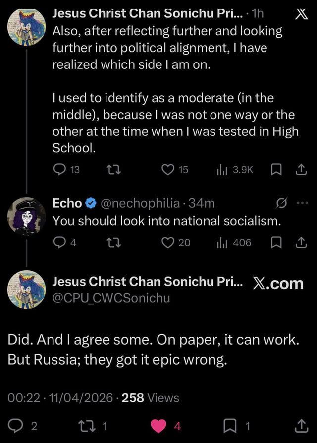 User named Jesus Christ Chan Sonichu Prime says "Also, after reflecting further and looking further into political alignment, I have realized which side I am on. I used to identify as a moderate (in the middle), because I was not one way or the other at the time when I was tested in High School.". User named Echo replies "You should look into national socialism.". Jesus Christ Chan Sonichu Prime replies back "Did. And I agree some. On paper, it can work. But Russia; they got it epic wrong.".