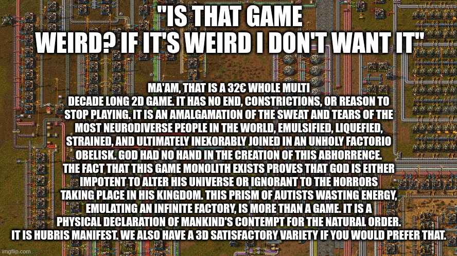 "is that Game weird? If it's weird I don't want it" Ma'am, that is a 32€ whole multi decade long 2d game. It has no end, constrictions, or reason to stop playing. It is an amalgamation of the sweat and tears of the most neurodiverse people in the world, emulsified, liquefied, strained, and ultimately inexorably joined in an unholy factorio obelisk. God had no hand in the creation of this abhorrence. The fact that this game monolith exists proves that God is either impotent to alter His universe or ignorant to the horrors taking place in his kingdom. This prism of autists wasting energy, emulating an infinite Factory, is more than a game. It is a physical declaration of mankind's contempt for the natural order. It is hubris manifest. We also have a 3d satisfactory variety if you would prefer that.