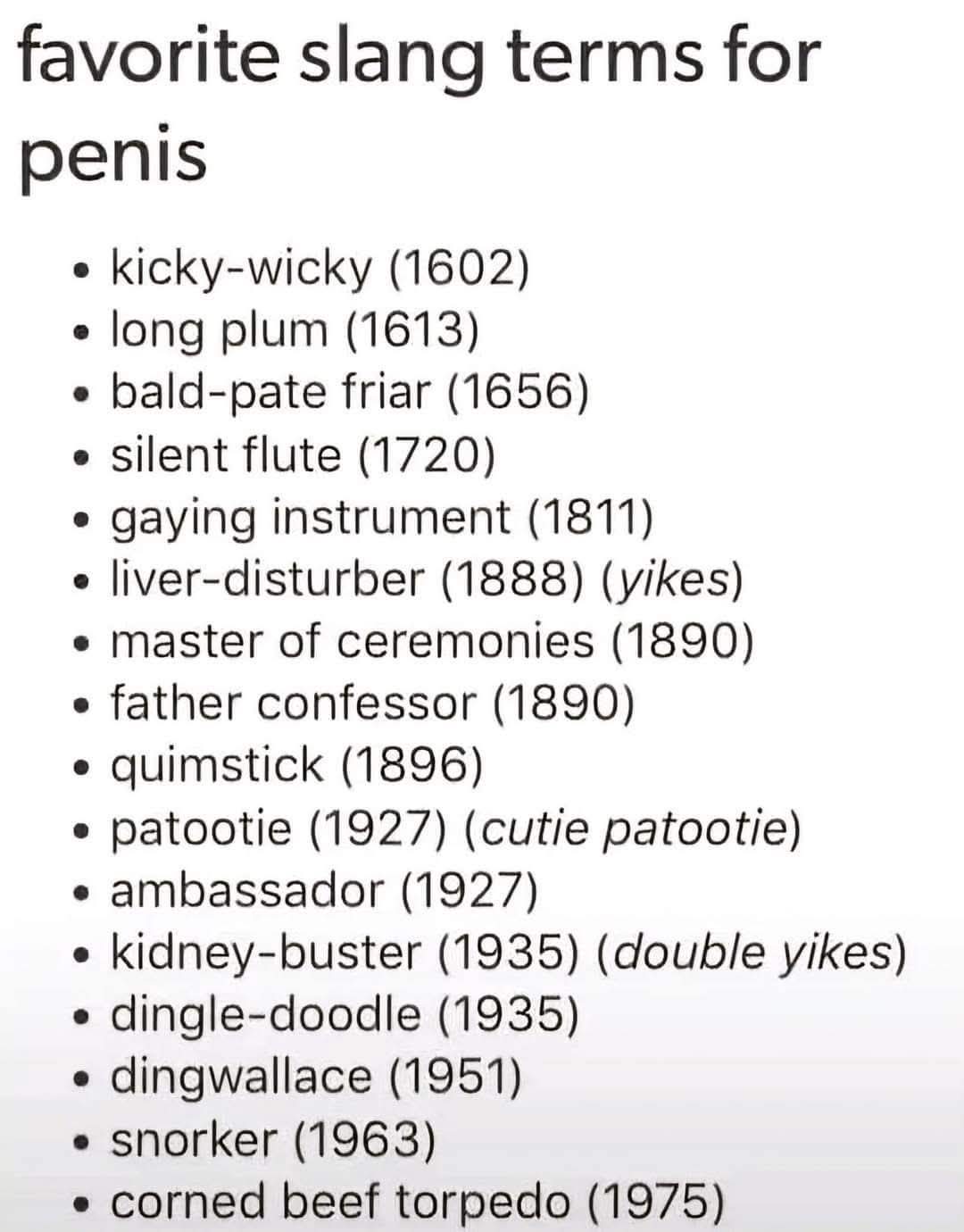 Favorite slang terms for penis

- kicky-wicky (1602)
- long plum (1613)
- bald-pate friar (1656)
- silent flute (1720)
- gaying instrument (1811)
- liver-disturber (1888) (yikes)
- master of ceremonies (1890)
- father confessor (1890)
- quimstick (1896)
- patootie (1927) (cutie patootie)
- ambassador (1927)
- kidney-buster (1935) (double yikes)
- dingle-doodle (1935)
- dingwallace (1951)
- snorker (1963)
- corned beef torpedo (1975)