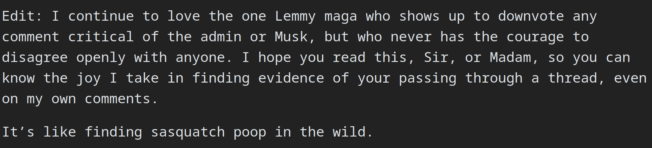 Edit: I continue to love the one Lemmy maga who shows up to downvote any comment critical of the admin or Musk, but who never has the courage to disagree openly with anyone. I hope you read this, Sir, or Madam, so you can know the joy I take in finding evidence of your passing through a thread, even on my own comments.  It’s like finding sasquatch poop in the wild.